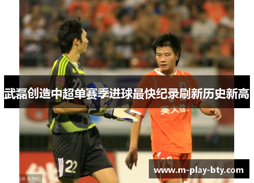 武磊创造中超单赛季进球最快纪录刷新历史新高